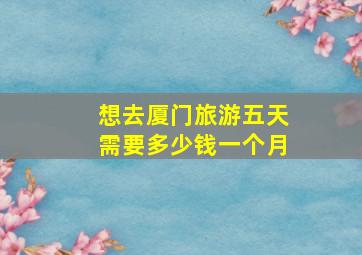 想去厦门旅游五天需要多少钱一个月