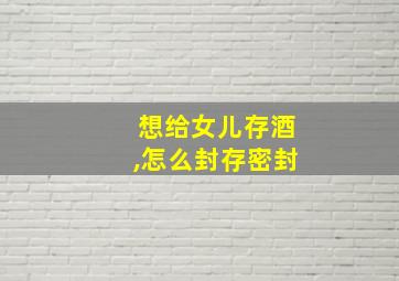 想给女儿存酒,怎么封存密封