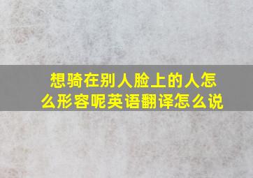 想骑在别人脸上的人怎么形容呢英语翻译怎么说