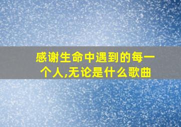 感谢生命中遇到的每一个人,无论是什么歌曲