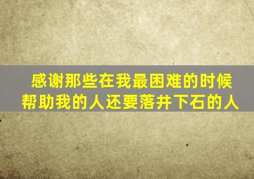 感谢那些在我最困难的时候帮助我的人还要落井下石的人