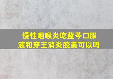 慢性咽喉炎吃蓝芩口服液和穿王消炎胶囊可以吗