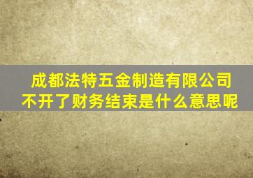 成都法特五金制造有限公司不开了财务结束是什么意思呢