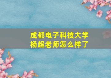 成都电子科技大学杨超老师怎么样了