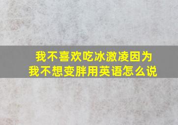 我不喜欢吃冰激凌因为我不想变胖用英语怎么说