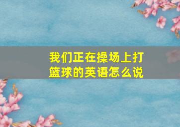 我们正在操场上打篮球的英语怎么说