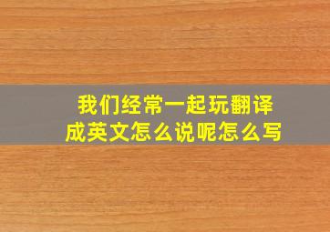 我们经常一起玩翻译成英文怎么说呢怎么写