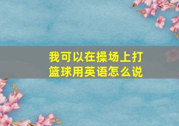 我可以在操场上打篮球用英语怎么说