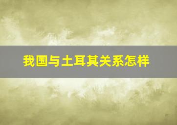 我国与土耳其关系怎样