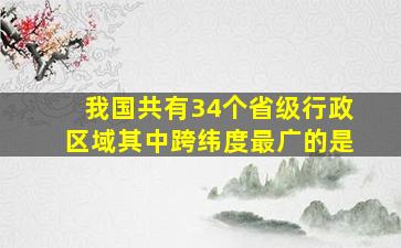 我国共有34个省级行政区域其中跨纬度最广的是