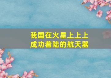 我国在火星上上上成功着陆的航天器