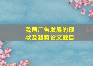 我国广告发展的现状及趋势论文题目