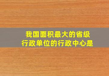 我国面积最大的省级行政单位的行政中心是