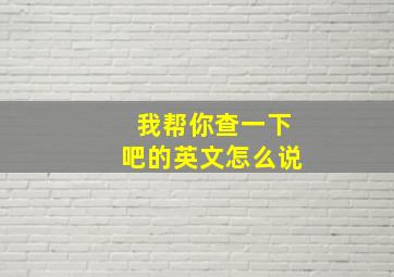 我帮你查一下吧的英文怎么说