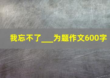 我忘不了___为题作文600字