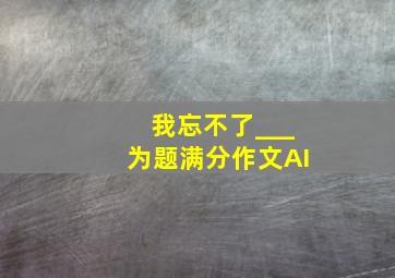 我忘不了___为题满分作文AI