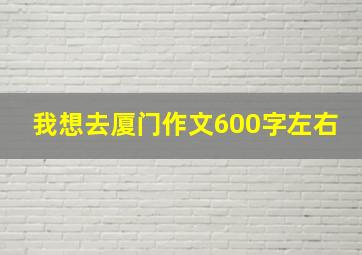 我想去厦门作文600字左右