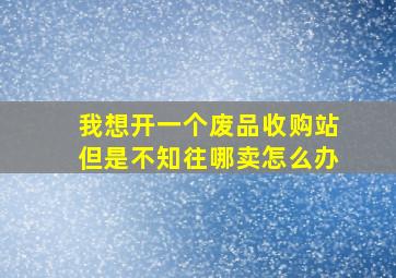 我想开一个废品收购站但是不知往哪卖怎么办