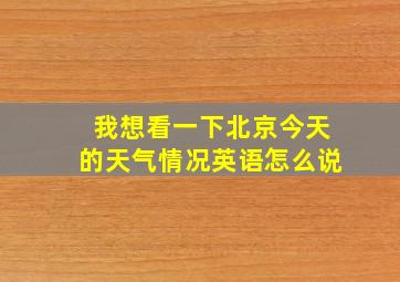 我想看一下北京今天的天气情况英语怎么说