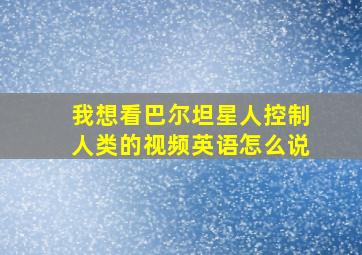 我想看巴尔坦星人控制人类的视频英语怎么说