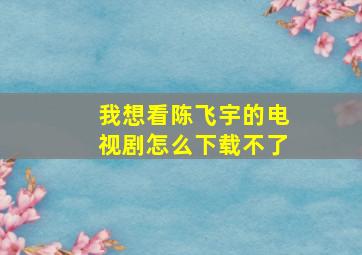 我想看陈飞宇的电视剧怎么下载不了