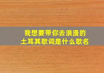 我想要带你去浪漫的土耳其歌词是什么歌名