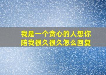 我是一个贪心的人想你陪我很久很久怎么回复