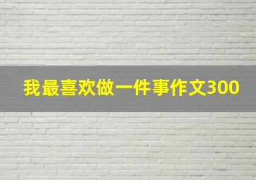 我最喜欢做一件事作文300