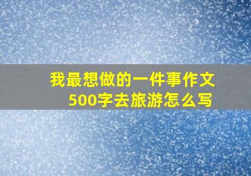 我最想做的一件事作文500字去旅游怎么写