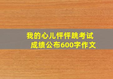 我的心儿怦怦跳考试成绩公布600字作文