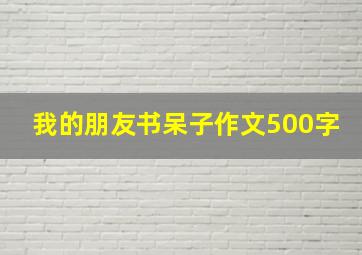 我的朋友书呆子作文500字