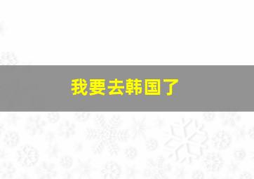 我要去韩国了