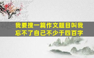 我要搜一篇作文题目叫我忘不了自己不少于四百字