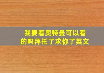 我要看奥特曼可以看的吗拜托了求你了英文