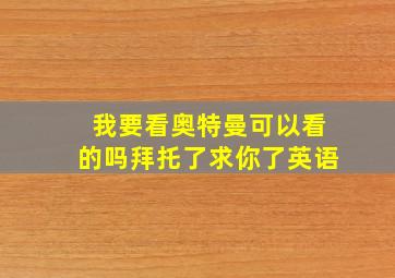 我要看奥特曼可以看的吗拜托了求你了英语