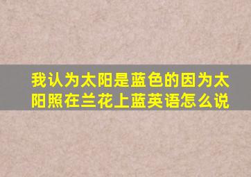 我认为太阳是蓝色的因为太阳照在兰花上蓝英语怎么说