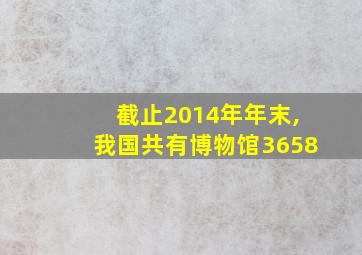 截止2014年年末,我国共有博物馆3658