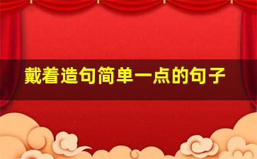 戴着造句简单一点的句子