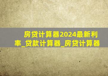 房贷计算器2024最新利率_贷款计算器_房贷计算器