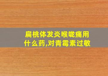 扁桃体发炎喉咙痛用什么药,对青霉素过敏