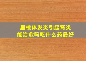 扁桃体发炎引起肾炎能治愈吗吃什么药最好