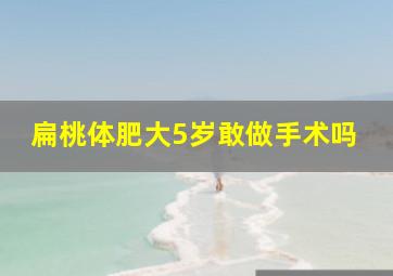 扁桃体肥大5岁敢做手术吗