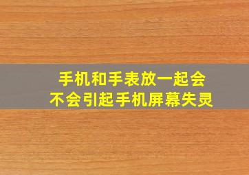 手机和手表放一起会不会引起手机屏幕失灵