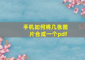 手机如何将几张图片合成一个pdf