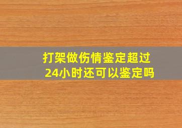 打架做伤情鉴定超过24小时还可以鉴定吗