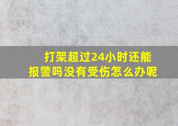 打架超过24小时还能报警吗没有受伤怎么办呢