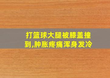 打篮球大腿被膝盖撞到,肿胀疼痛浑身发冷