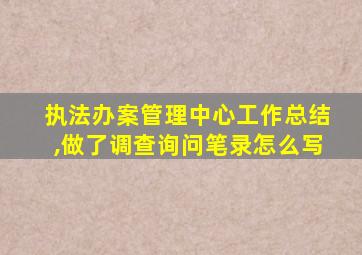 执法办案管理中心工作总结,做了调查询问笔录怎么写