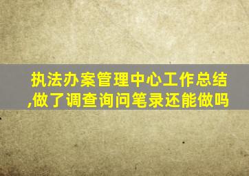 执法办案管理中心工作总结,做了调查询问笔录还能做吗