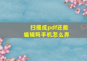 扫描成pdf还能编辑吗手机怎么弄